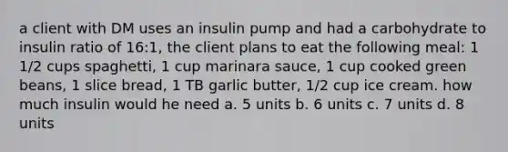 a client with DM uses an insulin pump and had a carbohydrate to insulin ratio of 16:1, the client plans to eat the following meal: 1 1/2 cups spaghetti, 1 cup marinara sauce, 1 cup cooked green beans, 1 slice bread, 1 TB garlic butter, 1/2 cup ice cream. how much insulin would he need a. 5 units b. 6 units c. 7 units d. 8 units