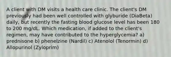 A client with DM visits a health care clinic. The client's DM previously had been well controlled with glyburide (DiaBeta) daily, but recently the fasting blood glucose level has been 180 to 200 mg/dL. Which medication, if added to the client's regimen, may have contributed to the hyperglycemia? a) prednisone b) phenelzine (Nardil) c) Atenolol (Tenormin) d) Allopurinol (Zyloprim)