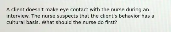 A client doesn't make eye contact with the nurse during an interview. The nurse suspects that the client's behavior has a cultural basis. What should the nurse do first?