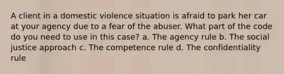 A client in a domestic violence situation is afraid to park her car at your agency due to a fear of the abuser. What part of the code do you need to use in this case? a. The agency rule b. The social justice approach c. The competence rule d. The confidentiality rule