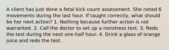 A client has just done a fetal kick count assessment. She noted 6 movements during the last hour. If taught correctly, what should be her next action? 1. Nothing because further action is not warranted. 2. Call the doctor to set up a nonstress test. 3. Redo the test during the next one-half hour. 4. Drink a glass of orange juice and redo the test.