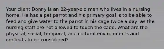 Your client Donny is an 82-year-old man who lives in a nursing home. He has a pet parrot and his primary goal is to be able to feed and give water to the parrot in his cage twice a day, as the nursing staff are not allowed to touch the cage. What are the physical, social, temporal, and cultural environments and contexts to be considered?