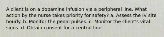 A client is on a dopamine infusion via a peripheral line. What action by the nurse takes priority for safety? a. Assess the IV site hourly. b. Monitor the pedal pulses. c. Monitor the client's vital signs. d. Obtain consent for a central line.