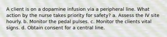 A client is on a dopamine infusion via a peripheral line. What action by the nurse takes priority for safety? a. Assess the IV site hourly. b. Monitor the pedal pulses. c. Monitor the clients vital signs. d. Obtain consent for a central line.