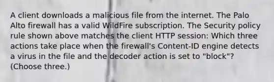 A client downloads a malicious file from the internet. The Palo Alto firewall has a valid WildFire subscription. The Security policy rule shown above matches the client HTTP session: Which three actions take place when the firewall's Content-ID engine detects a virus in the file and the decoder action is set to "block"? (Choose three.)