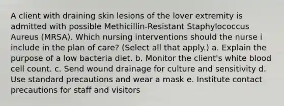 A client with draining skin lesions of the lover extremity is admitted with possible Methicillin-Resistant Staphylococcus Aureus (MRSA). Which nursing interventions should the nurse i include in the plan of care? (Select all that apply.) a. Explain the purpose of a low bacteria diet. b. Monitor the client's white blood cell count. c. Send wound drainage for culture and sensitivity d. Use standard precautions and wear a mask e. Institute contact precautions for staff and visitors