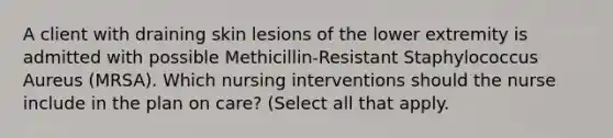 A client with draining skin lesions of the lower extremity is admitted with possible Methicillin-Resistant Staphylococcus Aureus (MRSA). Which nursing interventions should the nurse include in the plan on care? (Select all that apply.