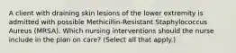 A client with draining skin lesions of the lower extremity is admitted with possible Methicillin-Resistant Staphylococcus Aureus (MRSA). Which nursing interventions should the nurse include in the plan on care? (Select all that apply.)