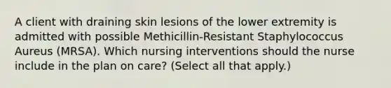 A client with draining skin lesions of the lower extremity is admitted with possible Methicillin-Resistant Staphylococcus Aureus (MRSA). Which nursing interventions should the nurse include in the plan on care? (Select all that apply.)