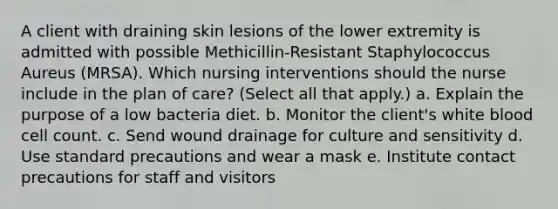 A client with draining skin lesions of the lower extremity is admitted with possible Methicillin-Resistant Staphylococcus Aureus (MRSA). Which nursing interventions should the nurse include in the plan of care? (Select all that apply.) a. Explain the purpose of a low bacteria diet. b. Monitor the client's white blood cell count. c. Send wound drainage for culture and sensitivity d. Use standard precautions and wear a mask e. Institute contact precautions for staff and visitors