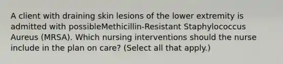 A client with draining skin lesions of the lower extremity is admitted with possibleMethicillin-Resistant Staphylococcus Aureus (MRSA). Which nursing interventions should the nurse include in the plan on care? (Select all that apply.)