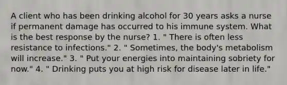 A client who has been drinking alcohol for 30 years asks a nurse if permanent damage has occurred to his immune system. What is the best response by the nurse? 1. " There is often less resistance to infections." 2. " Sometimes, the body's metabolism will increase." 3. " Put your energies into maintaining sobriety for now." 4. " Drinking puts you at high risk for disease later in life."