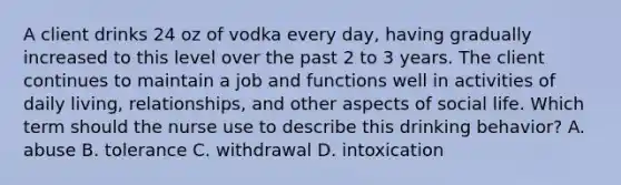 A client drinks 24 oz of vodka every day, having gradually increased to this level over the past 2 to 3 years. The client continues to maintain a job and functions well in activities of daily living, relationships, and other aspects of social life. Which term should the nurse use to describe this drinking behavior? A. abuse B. tolerance C. withdrawal D. intoxication