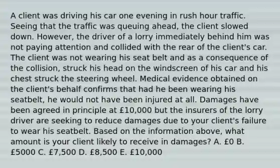 A client was driving his car one evening in rush hour traffic. Seeing that the traffic was queuing ahead, the client slowed down. However, the driver of a lorry immediately behind him was not paying attention and collided with the rear of the client's car. The client was not wearing his seat belt and as a consequence of the collision, struck his head on the windscreen of his car and his chest struck the steering wheel. Medical evidence obtained on the client's behalf confirms that had he been wearing his seatbelt, he would not have been injured at all. Damages have been agreed in principle at £10,000 but the insurers of the lorry driver are seeking to reduce damages due to your client's failure to wear his seatbelt. Based on the information above, what amount is your client likely to receive in damages? A. £0 B. £5000 C. £7,500 D. £8,500 E. £10,000