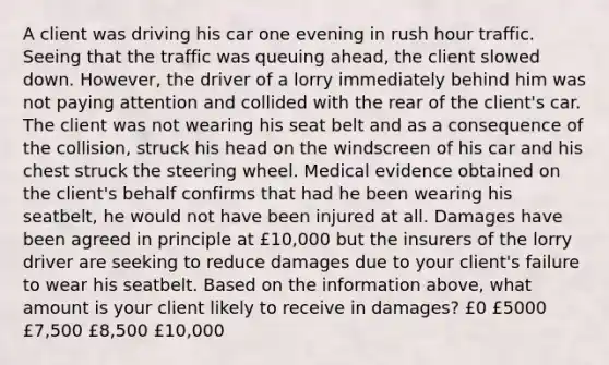 A client was driving his car one evening in rush hour traffic. Seeing that the traffic was queuing ahead, the client slowed down. However, the driver of a lorry immediately behind him was not paying attention and collided with the rear of the client's car. The client was not wearing his seat belt and as a consequence of the collision, struck his head on the windscreen of his car and his chest struck the steering wheel. Medical evidence obtained on the client's behalf confirms that had he been wearing his seatbelt, he would not have been injured at all. Damages have been agreed in principle at £10,000 but the insurers of the lorry driver are seeking to reduce damages due to your client's failure to wear his seatbelt. Based on the information above, what amount is your client likely to receive in damages? £0 £5000 £7,500 £8,500 £10,000