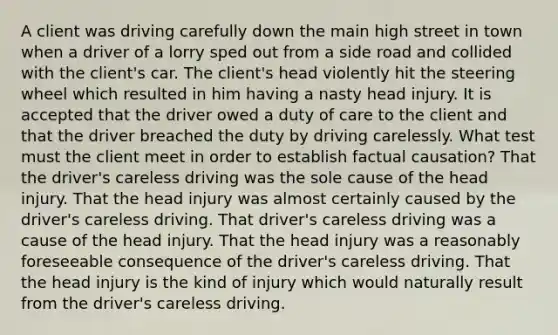 A client was driving carefully down the main high street in town when a driver of a lorry sped out from a side road and collided with the client's car. The client's head violently hit the steering wheel which resulted in him having a nasty head injury. It is accepted that the driver owed a duty of care to the client and that the driver breached the duty by driving carelessly. What test must the client meet in order to establish factual causation? That the driver's careless driving was the sole cause of the head injury. That the head injury was almost certainly caused by the driver's careless driving. That driver's careless driving was a cause of the head injury. That the head injury was a reasonably foreseeable consequence of the driver's careless driving. That the head injury is the kind of injury which would naturally result from the driver's careless driving.