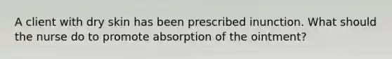 A client with dry skin has been prescribed inunction. What should the nurse do to promote absorption of the ointment?