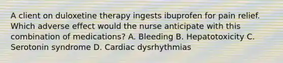 A client on duloxetine therapy ingests ibuprofen for pain relief. Which adverse effect would the nurse anticipate with this combination of medications? A. Bleeding B. Hepatotoxicity C. Serotonin syndrome D. Cardiac dysrhythmias