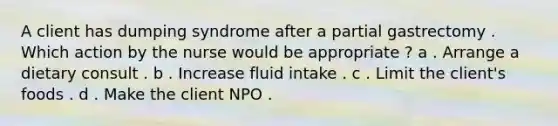 A client has dumping syndrome after a partial gastrectomy . Which action by the nurse would be appropriate ? a . Arrange a dietary consult . b . Increase fluid intake . c . Limit the client's foods . d . Make the client NPO .