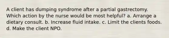 A client has dumping syndrome after a partial gastrectomy. Which action by the nurse would be most helpful? a. Arrange a dietary consult. b. Increase fluid intake. c. Limit the clients foods. d. Make the client NPO.