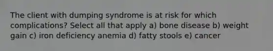 The client with dumping syndrome is at risk for which complications? Select all that apply a) bone disease b) weight gain c) iron deficiency anemia d) fatty stools e) cancer