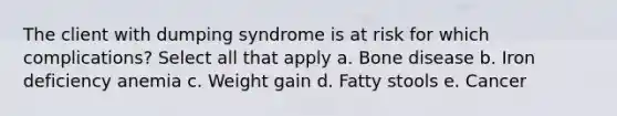 The client with dumping syndrome is at risk for which complications? Select all that apply a. Bone disease b. Iron deficiency anemia c. Weight gain d. Fatty stools e. Cancer