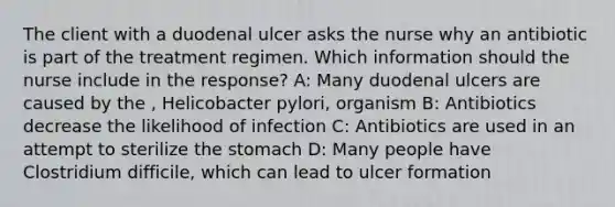 The client with a duodenal ulcer asks the nurse why an antibiotic is part of the treatment regimen. Which information should the nurse include in the response? A: Many duodenal ulcers are caused by the , Helicobacter pylori, organism B: Antibiotics decrease the likelihood of infection C: Antibiotics are used in an attempt to sterilize the stomach D: Many people have Clostridium difficile, which can lead to ulcer formation