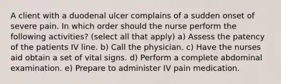 A client with a duodenal ulcer complains of a sudden onset of severe pain. In which order should the nurse perform the following activities? (select all that apply) a) Assess the patency of the patients IV line. b) Call the physician. c) Have the nurses aid obtain a set of vital signs. d) Perform a complete abdominal examination. e) Prepare to administer IV pain medication.