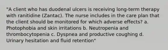 "A client who has duodenal ulcers is receiving long-term therapy with ranitidine (Zantac). The nurse includes in the care plan that the client should be monitored for which adverse effects? a. Photophobia and skin irritations b. Neutropenia and thrombocytopenia c. Dyspnea and productive coughing d. Urinary hesitation and fluid retention"