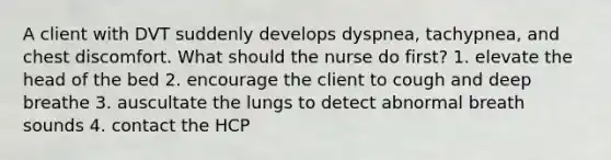 A client with DVT suddenly develops dyspnea, tachypnea, and chest discomfort. What should the nurse do first? 1. elevate the head of the bed 2. encourage the client to cough and deep breathe 3. auscultate the lungs to detect abnormal breath sounds 4. contact the HCP