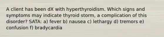 A client has been dX with hyperthyroidism. Which signs and symptoms may indicate thyroid storm, a complication of this disorder? SATA: a) fever b) nausea c) lethargy d) tremors e) confusion f) bradycardia