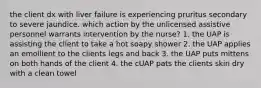 the client dx with liver failure is experiencing pruritus secondary to severe jaundice. which action by the unlicensed assistive personnel warrants intervention by the nurse? 1. the UAP is assisting the client to take a hot soapy shower 2. the UAP applies an emollient to the clients legs and back 3. the UAP puts mittens on both hands of the client 4. the cUAP pats the clients skin dry with a clean towel