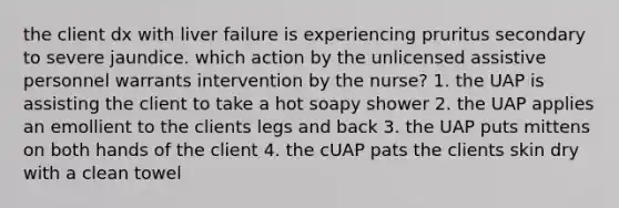 the client dx with liver failure is experiencing pruritus secondary to severe jaundice. which action by the unlicensed assistive personnel warrants intervention by the nurse? 1. the UAP is assisting the client to take a hot soapy shower 2. the UAP applies an emollient to the clients legs and back 3. the UAP puts mittens on both hands of the client 4. the cUAP pats the clients skin dry with a clean towel