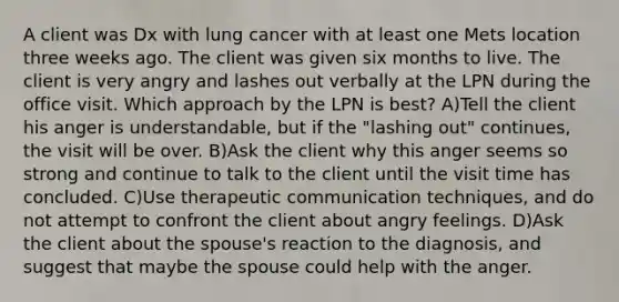 A client was Dx with lung cancer with at least one Mets location three weeks ago. The client was given six months to live. The client is very angry and lashes out verbally at the LPN during the office visit. Which approach by the LPN is best? A)Tell the client his anger is understandable, but if the "lashing out" continues, the visit will be over. B)Ask the client why this anger seems so strong and continue to talk to the client until the visit time has concluded. C)Use therapeutic communication techniques, and do not attempt to confront the client about angry feelings. D)Ask the client about the spouse's reaction to the diagnosis, and suggest that maybe the spouse could help with the anger.