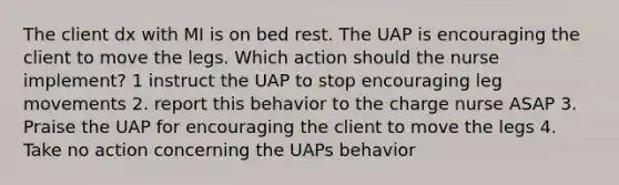 The client dx with MI is on bed rest. The UAP is encouraging the client to move the legs. Which action should the nurse implement? 1 instruct the UAP to stop encouraging leg movements 2. report this behavior to the charge nurse ASAP 3. Praise the UAP for encouraging the client to move the legs 4. Take no action concerning the UAPs behavior