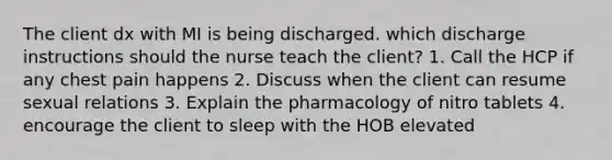 The client dx with MI is being discharged. which discharge instructions should the nurse teach the client? 1. Call the HCP if any chest pain happens 2. Discuss when the client can resume sexual relations 3. Explain the pharmacology of nitro tablets 4. encourage the client to sleep with the HOB elevated