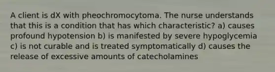 A client is dX with pheochromocytoma. The nurse understands that this is a condition that has which characteristic? a) causes profound hypotension b) is manifested by severe hypoglycemia c) is not curable and is treated symptomatically d) causes the release of excessive amounts of catecholamines