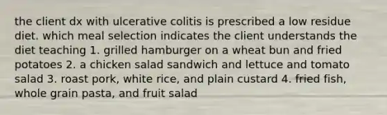 the client dx with ulcerative colitis is prescribed a low residue diet. which meal selection indicates the client understands the diet teaching 1. grilled hamburger on a wheat bun and fried potatoes 2. a chicken salad sandwich and lettuce and tomato salad 3. roast pork, white rice, and plain custard 4. fried fish, whole grain pasta, and fruit salad