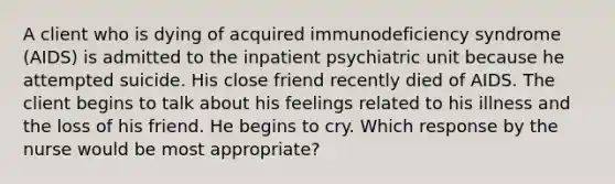 A client who is dying of acquired immunodeficiency syndrome (AIDS) is admitted to the inpatient psychiatric unit because he attempted suicide. His close friend recently died of AIDS. The client begins to talk about his feelings related to his illness and the loss of his friend. He begins to cry. Which response by the nurse would be most appropriate?