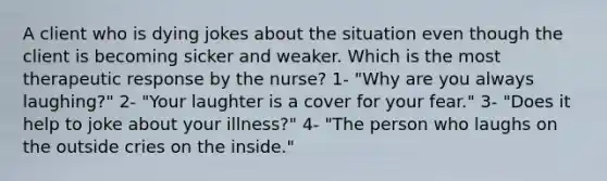 A client who is dying jokes about the situation even though the client is becoming sicker and weaker. Which is the most therapeutic response by the nurse? 1- "Why are you always laughing?" 2- "Your laughter is a cover for your fear." 3- "Does it help to joke about your illness?" 4- "The person who laughs on the outside cries on the inside."