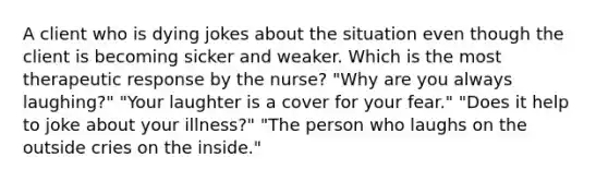 A client who is dying jokes about the situation even though the client is becoming sicker and weaker. Which is the most therapeutic response by the nurse? "Why are you always laughing?" "Your laughter is a cover for your fear." "Does it help to joke about your illness?" "The person who laughs on the outside cries on the inside."