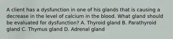 A client has a dysfunction in one of his glands that is causing a decrease in the level of calcium in the blood. What gland should be evaluated for dysfunction? A. Thyroid gland B. Parathyroid gland C. Thymus gland D. Adrenal gland