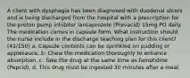 A client with dysphagia has been diagnosed with duodenal ulcers and is being discharged from the hospital with a prescription for the proton pump inhibitor lansaprozole (Prevacid) 15mg PO daily. The medication comes in capsule form. What instruction should the nurse include in the discharge teaching plan for this client? (41/150) a. Capsule contents can be sprinkled on pudding or applesauce. b. Chew the medication thoroughly to enhance absorption. c. Take the drug at the same time as famotidine (Pepcid). d. This drug must be ingested 30 minutes after a meal.