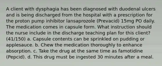 A client with dysphagia has been diagnosed with duodenal ulcers and is being discharged from the hospital with a prescription for the proton pump inhibitor lansaprozole (Prevacid) 15mg PO daily. The medication comes in capsule form. What instruction should the nurse include in the discharge teaching plan for this client? (41/150) a. Capsule contents can be sprinkled on pudding or applesauce. b. Chew the medication thoroughly to enhance absorption. c. Take the drug at the same time as famotidine (Pepcid). d. This drug must be ingested 30 minutes after a meal.