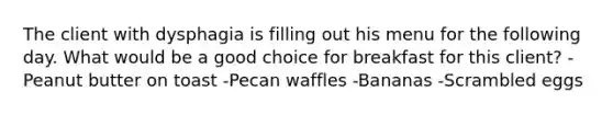 The client with dysphagia is filling out his menu for the following day. What would be a good choice for breakfast for this client? -Peanut butter on toast -Pecan waffles -Bananas -Scrambled eggs