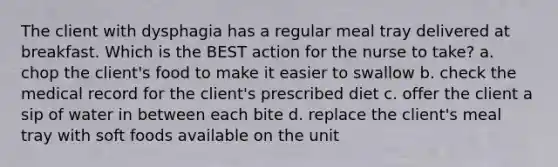 The client with dysphagia has a regular meal tray delivered at breakfast. Which is the BEST action for the nurse to take? a. chop the client's food to make it easier to swallow b. check the medical record for the client's prescribed diet c. offer the client a sip of water in between each bite d. replace the client's meal tray with soft foods available on the unit