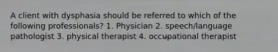 A client with dysphasia should be referred to which of the following professionals? 1. Physician 2. speech/language pathologist 3. physical therapist 4. occupational therapist