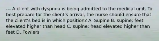 --- A client with dyspnea is being admitted to the medical unit. To best prepare for the client's arrival, the nurse should ensure that the client's bed is in which position? A. Supine B. supine; feet elevated higher than head C. supine; head elevated higher than feet D. Fowlers