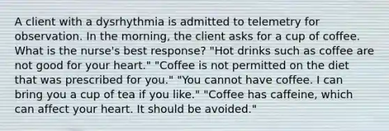 A client with a dysrhythmia is admitted to telemetry for observation. In the morning, the client asks for a cup of coffee. What is the nurse's best response? "Hot drinks such as coffee are not good for your heart." "Coffee is not permitted on the diet that was prescribed for you." "You cannot have coffee. I can bring you a cup of tea if you like." "Coffee has caffeine, which can affect your heart. It should be avoided."