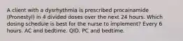 A client with a dysrhythmia is prescribed procainamide (Pronestyl) in 4 divided doses over the next 24 hours. Which dosing schedule is best for the nurse to implement? Every 6 hours. AC and bedtime. QID. PC and bedtime.